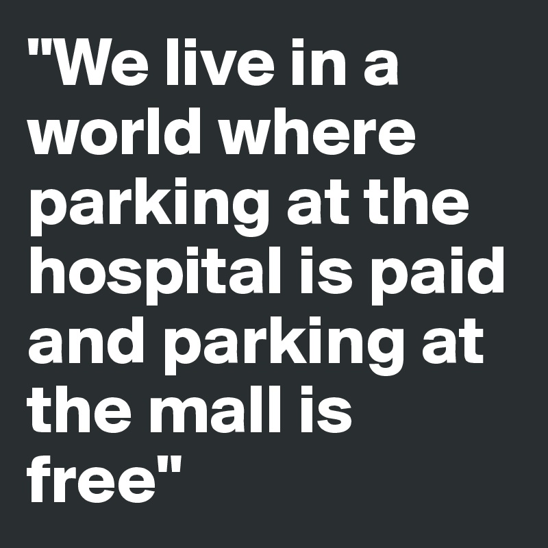 "We live in a world where parking at the hospital is paid and parking at the mall is free"
