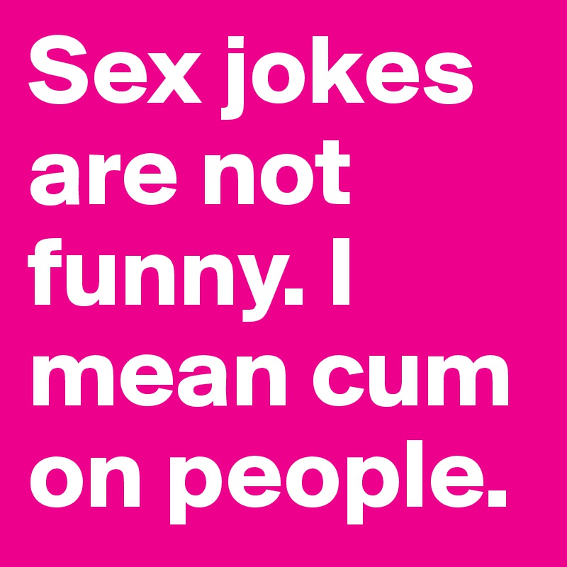 Sex jokes are not funny. I mean cum on people. 