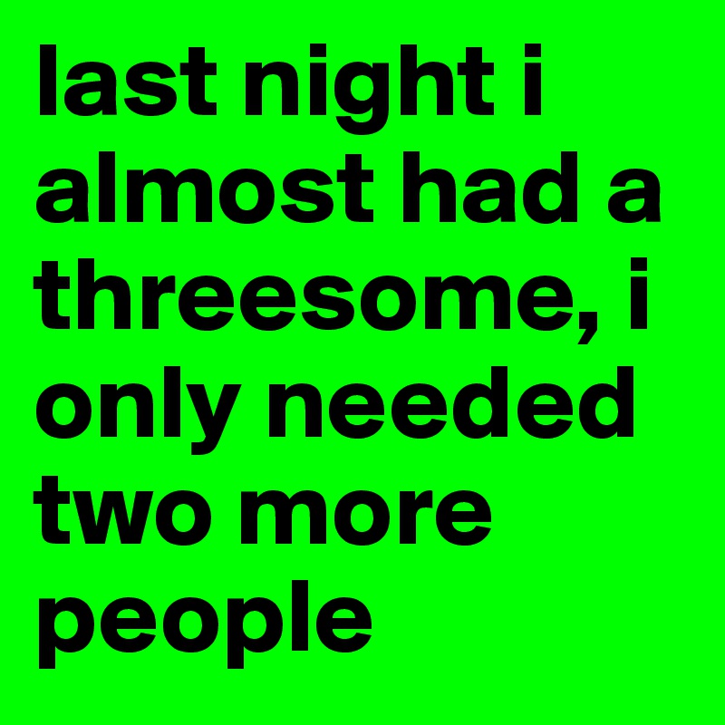 last night i almost had a threesome, i only needed two more people