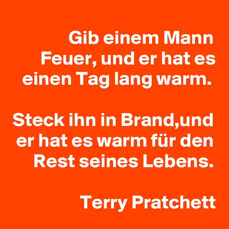 Gib einem Mann Feuer, und er hat es einen Tag lang warm. 

Steck ihn in Brand,und er hat es warm für den Rest seines Lebens.

Terry Pratchett