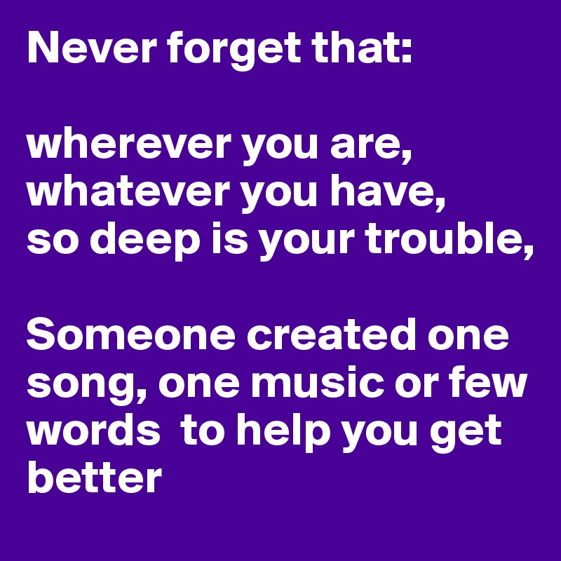Never forget that:

wherever you are, whatever you have,
so deep is your trouble, 

Someone created one song, one music or few words  to help you get better