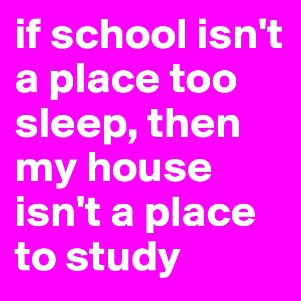 if school isn't a place too sleep, then my house isn't a place to study