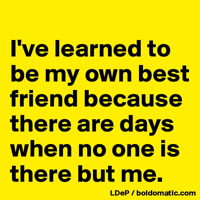 
I've learned to be my own best friend because there are days when no one is there but me. 