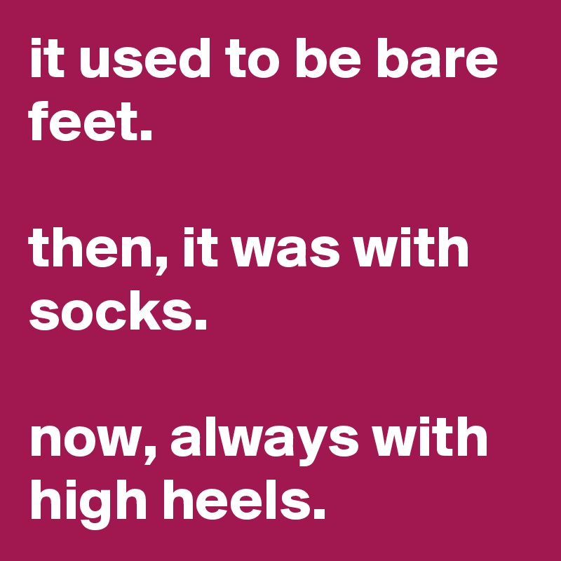 it used to be bare feet.

then, it was with socks.

now, always with high heels.
