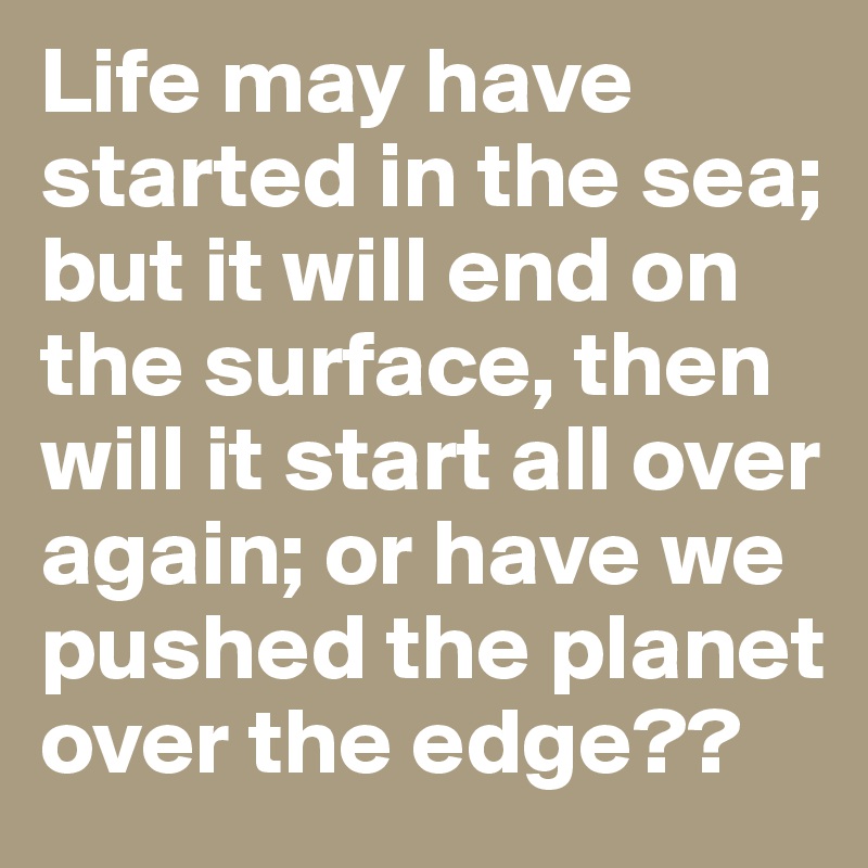 Life may have started in the sea; but it will end on the surface, then will it start all over again; or have we pushed the planet over the edge??