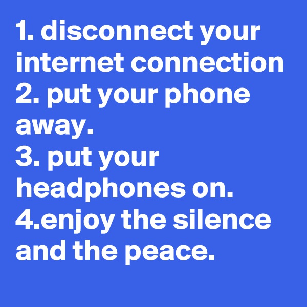 1. disconnect your internet connection
2. put your phone away.
3. put your headphones on.
4.enjoy the silence and the peace.