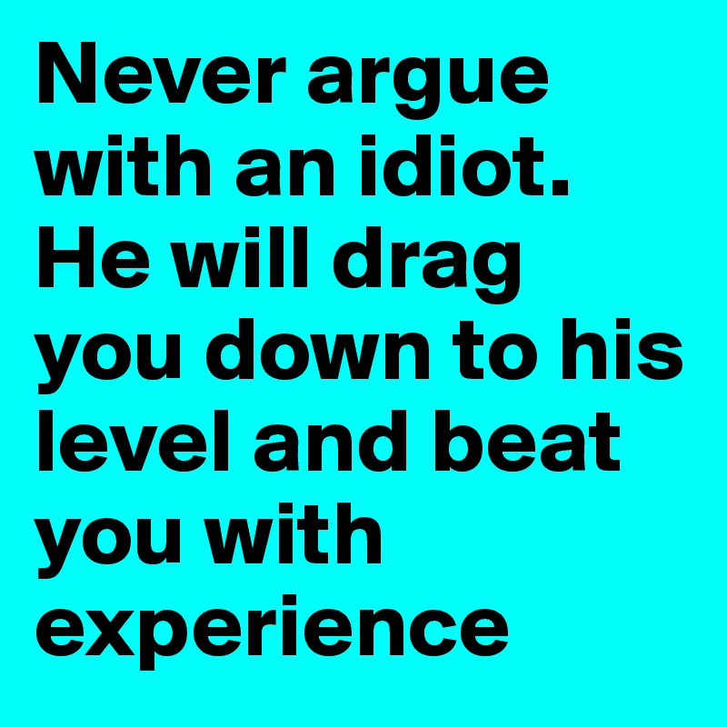 Never argue with an idiot. He will drag you down to his level and beat you with experience