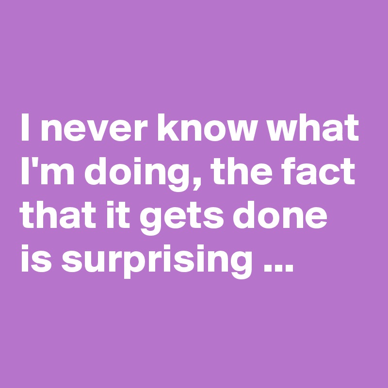 i-never-know-what-i-m-doing-the-fact-that-it-gets-done-is-surprising