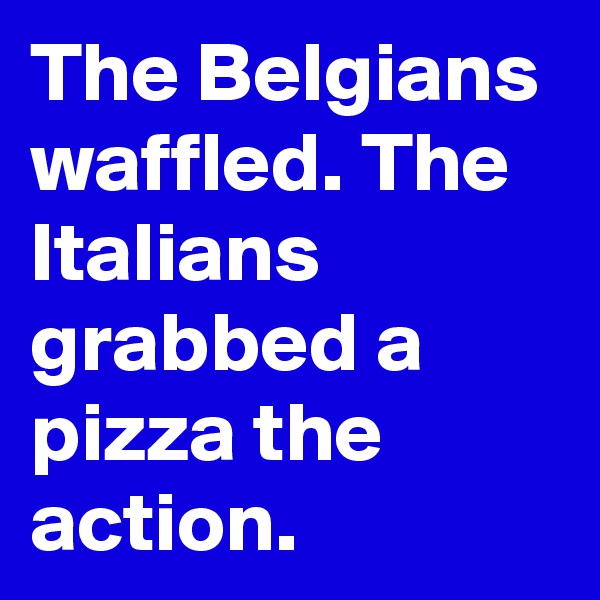 The Belgians waffled. The Italians grabbed a pizza the action.