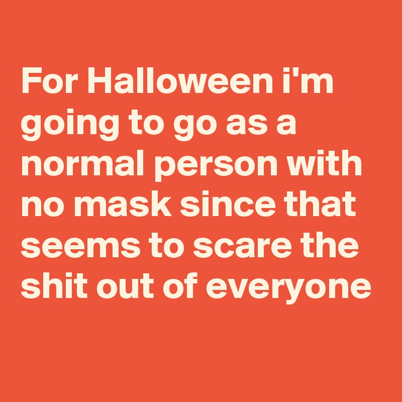 
For Halloween i'm going to go as a normal person with no mask since that seems to scare the shit out of everyone
