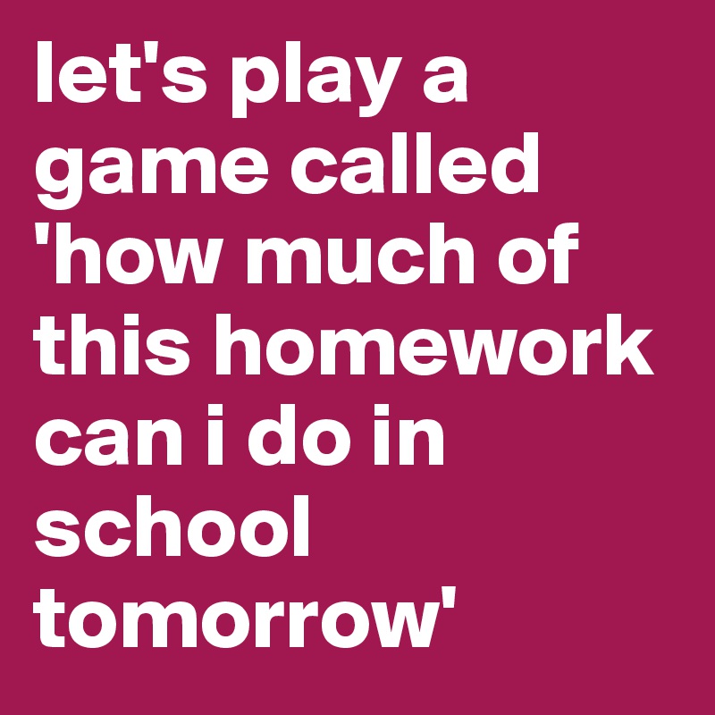let's play a game called 'how much of this homework can i do in school tomorrow'