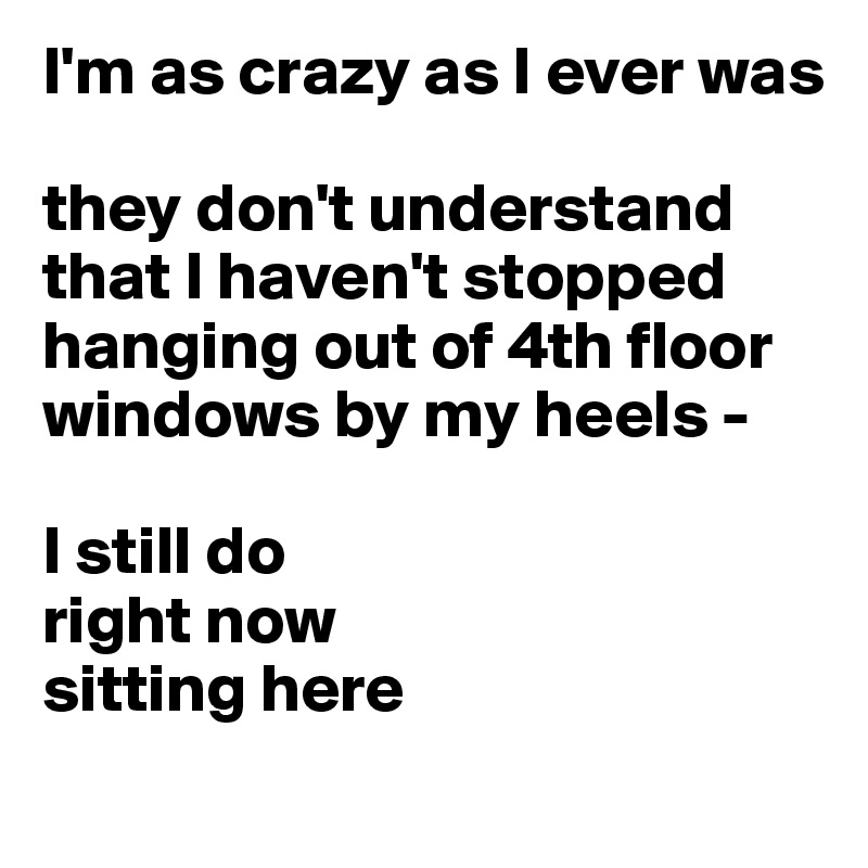 I'm as crazy as I ever was

they don't understand
that I haven't stopped hanging out of 4th floor windows by my heels - 

I still do
right now
sitting here

