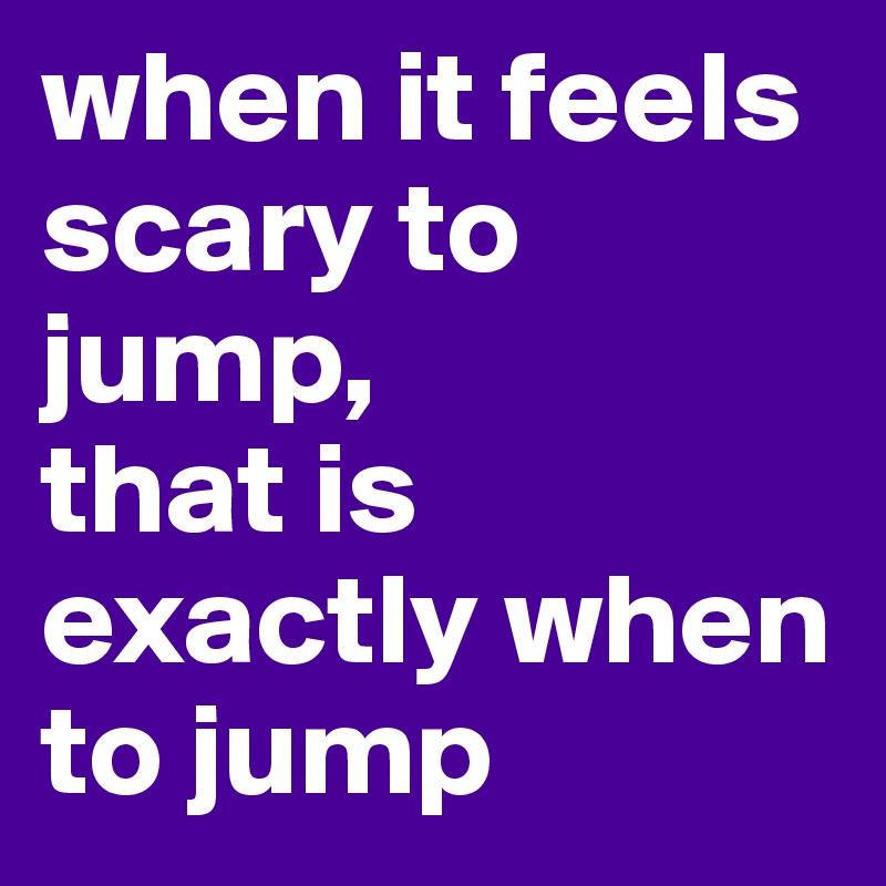 when it feels scary to jump,
that is exactly when to jump