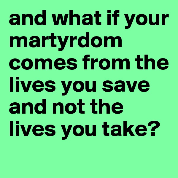 and what if your martyrdom comes from the lives you save and not the lives you take?
