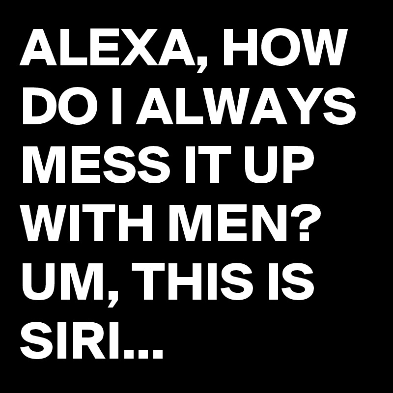 ALEXA, HOW DO I ALWAYS MESS IT UP WITH MEN?
UM, THIS IS SIRI...