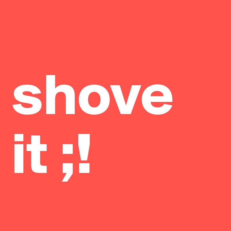      shove     
it ;! 