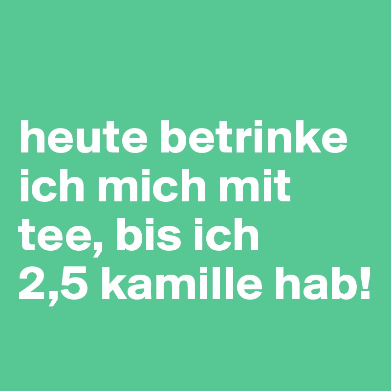 

heute betrinke ich mich mit tee, bis ich 
2,5 kamille hab!
