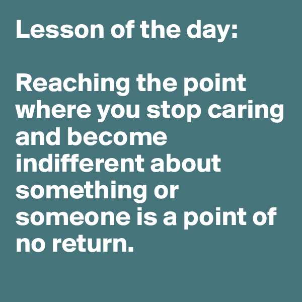 Lesson of the day:

Reaching the point where you stop caring and become indifferent about something or someone is a point of no return.
 