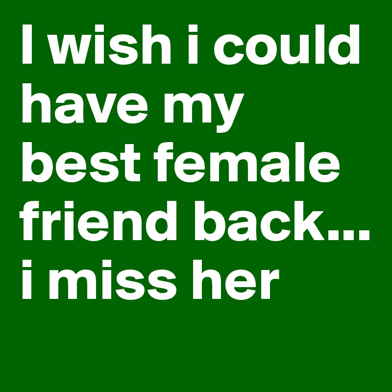 I wish i could have my best female friend back... i miss her