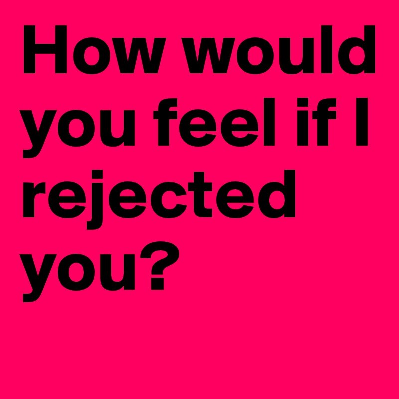 How would you feel if I rejected you?