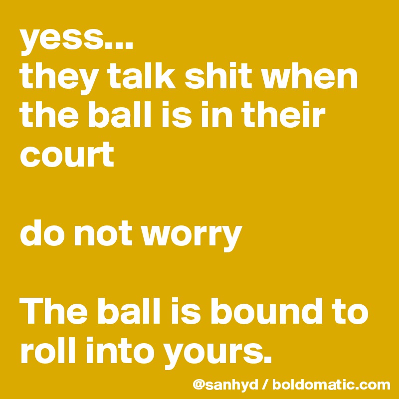 yess...
they talk shit when the ball is in their court

do not worry

The ball is bound to roll into yours.