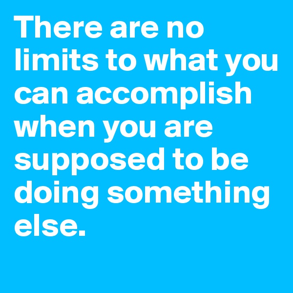 There are no limits to what you can accomplish when you are supposed to be doing something else.