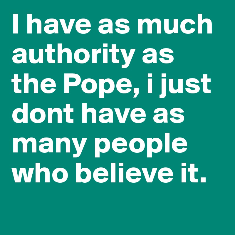 I have as much authority as the Pope, i just dont have as many people who believe it.
