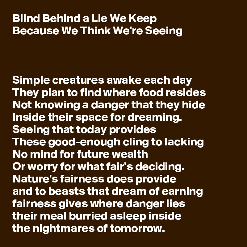 Blind Behind a Lie We Keep
Because We Think We're Seeing



Simple creatures awake each day
They plan to find where food resides
Not knowing a danger that they hide
Inside their space for dreaming.
Seeing that today provides
These good-enough cling to lacking
No mind for future wealth
Or worry for what fair's deciding.
Nature's fairness does provide
and to beasts that dream of earning
fairness gives where danger lies
their meal burried asleep inside
the nightmares of tomorrow.