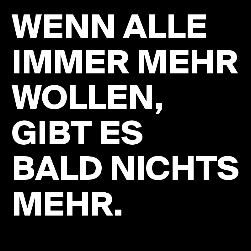 WENN ALLE IMMER MEHR WOLLEN,
GIBT ES BALD NICHTS MEHR.