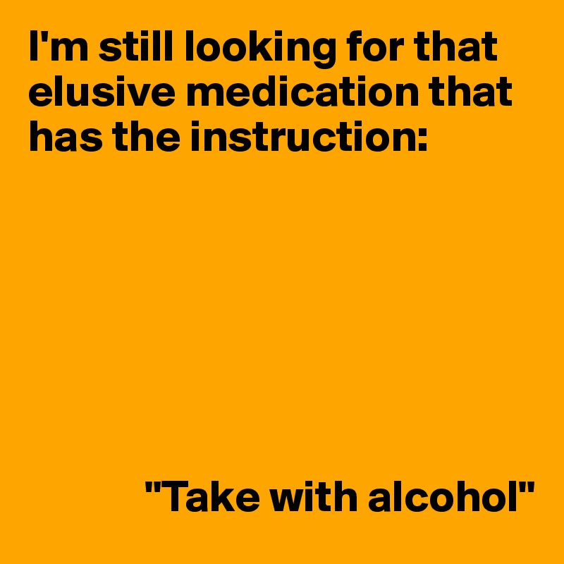 I'm still looking for that elusive medication that has the instruction:







             "Take with alcohol"