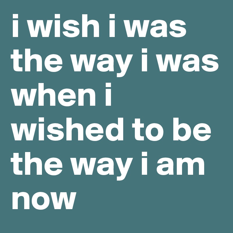 i wish i was the way i was when i wished to be the way i am now
