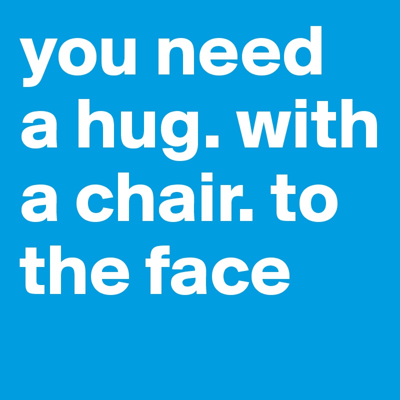 you need a hug. with a chair. to the face