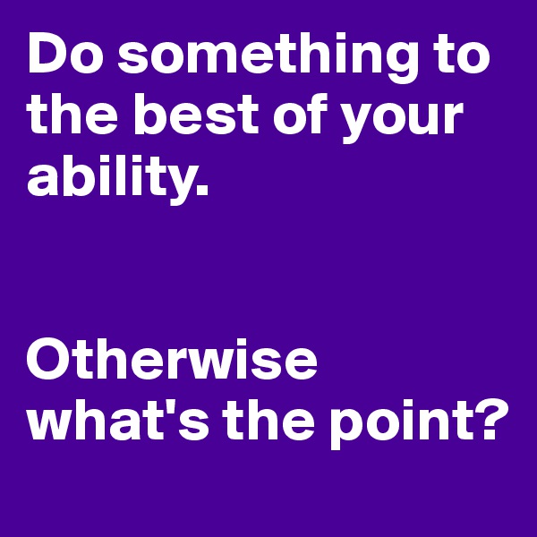 Do something to the best of your ability.


Otherwise what's the point?