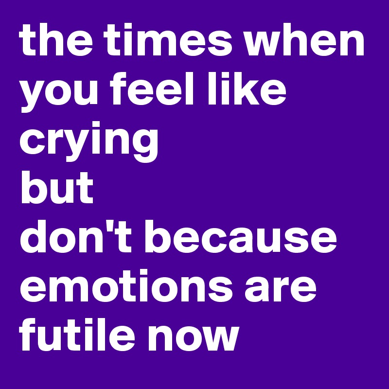 the times when you feel like crying 
but 
don't because emotions are futile now 
