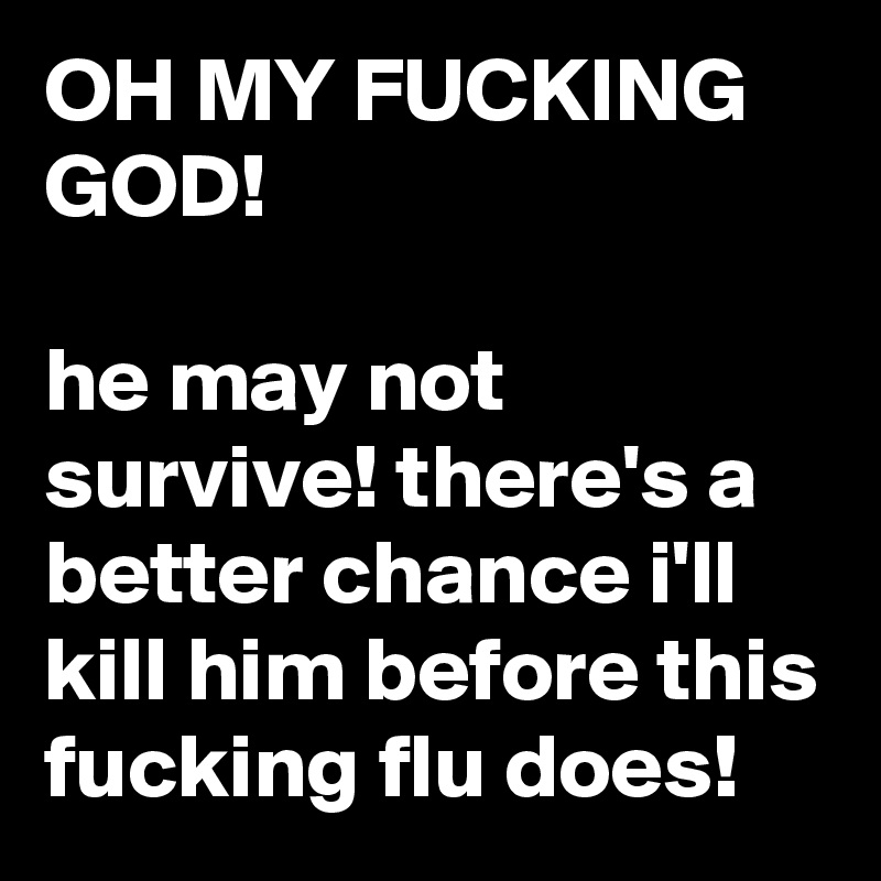 OH MY FUCKING GOD!

he may not survive! there's a better chance i'll kill him before this fucking flu does!