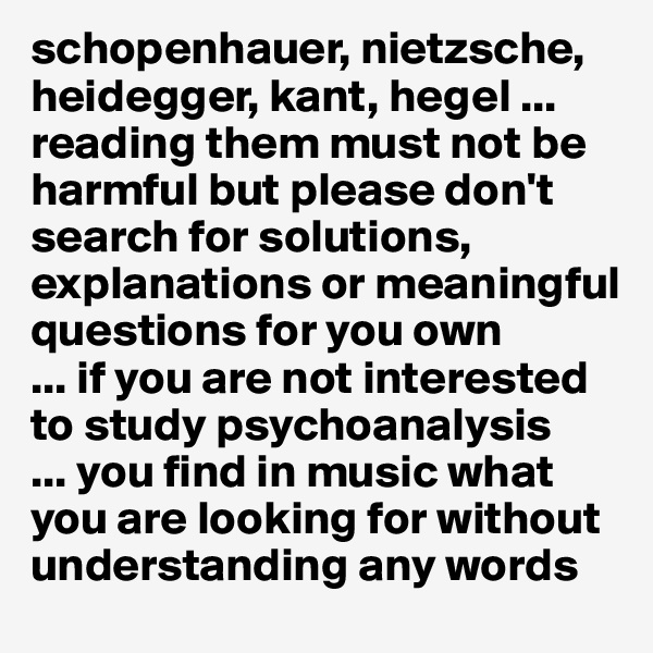 schopenhauer, nietzsche, heidegger, kant, hegel ...
reading them must not be harmful but please don't search for solutions, explanations or meaningful questions for you own 
... if you are not interested to study psychoanalysis
... you find in music what you are looking for without understanding any words