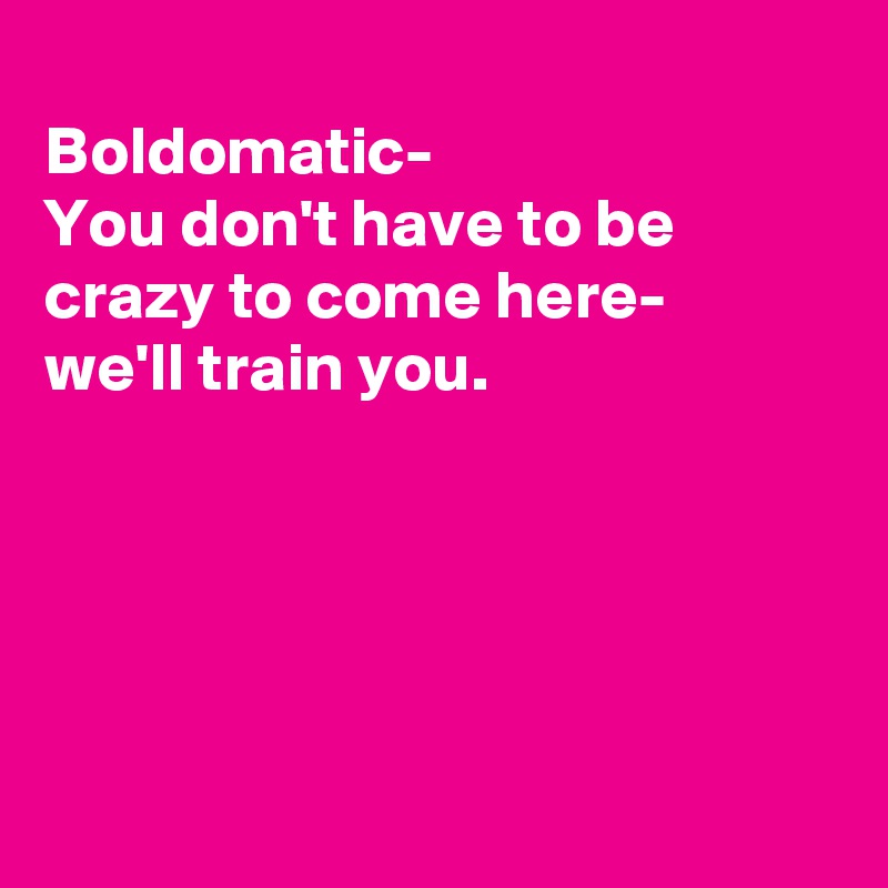 
Boldomatic- 
You don't have to be crazy to come here-
we'll train you.





