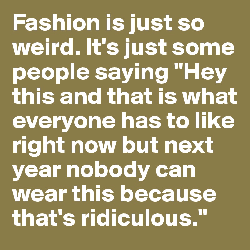 Fashion is just so weird. It's just some people saying "Hey this and that is what everyone has to like right now but next year nobody can wear this because that's ridiculous."