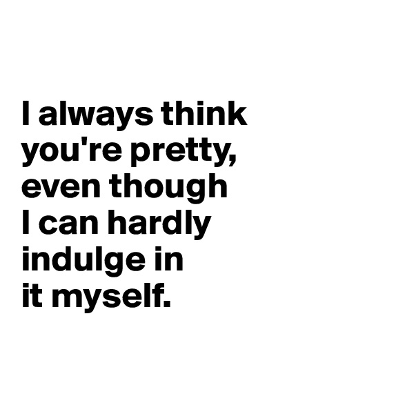 

I always think 
you're pretty, 
even though 
I can hardly 
indulge in 
it myself.

