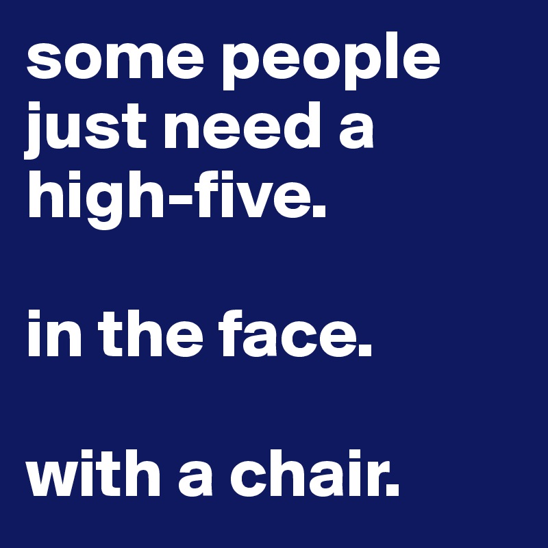 some people just need a high-five.

in the face.

with a chair.