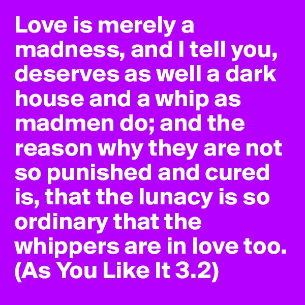 Love is merely a madness, and I tell you, deserves as well a dark house and a whip as madmen do; and the reason why they are not so punished and cured is, that the lunacy is so ordinary that the whippers are in love too. 
(As You Like It 3.2)