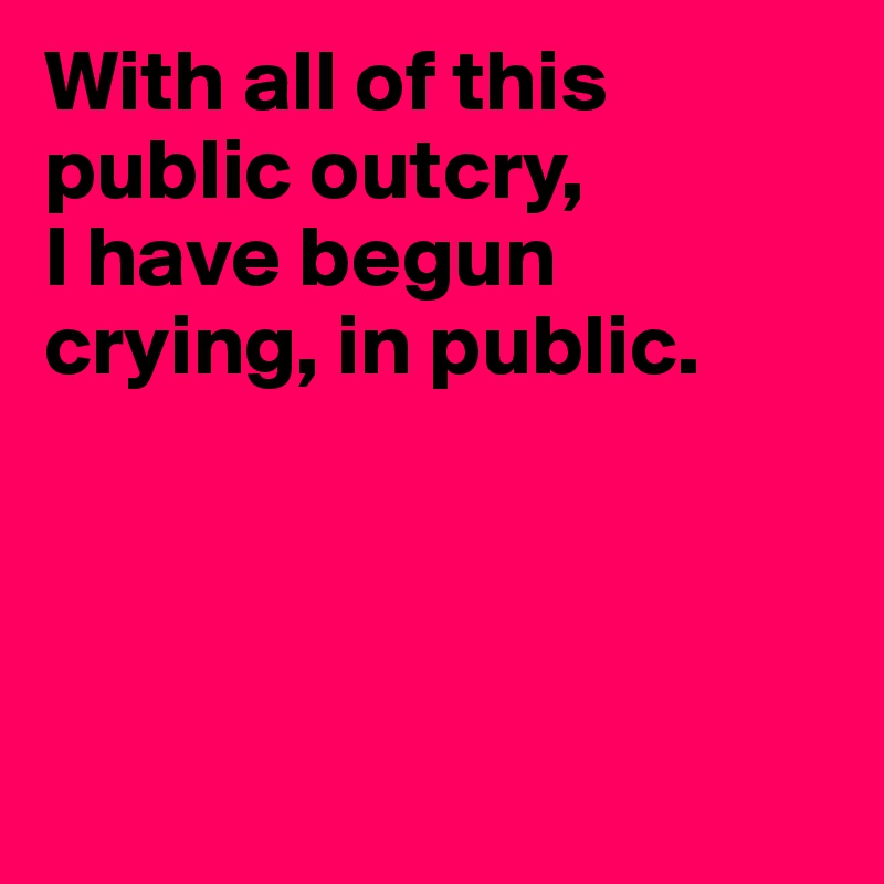 With all of this public outcry,
I have begun crying, in public.




