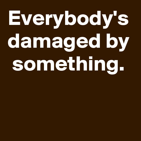 Everybody's damaged by something.