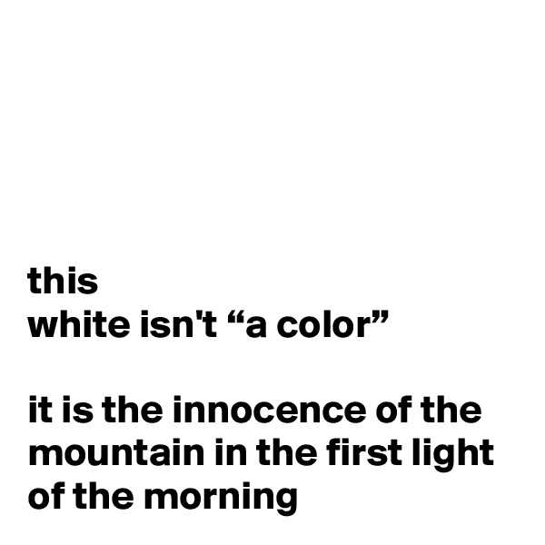 




this
white isn't “a color”

it is the innocence of the mountain in the first light of the morning