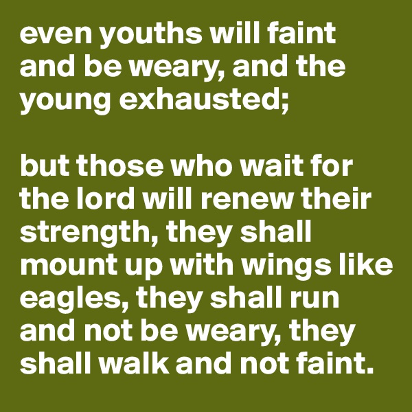 even youths will faint and be weary, and the young exhausted;

but those who wait for the lord will renew their strength, they shall mount up with wings like eagles, they shall run and not be weary, they shall walk and not faint.