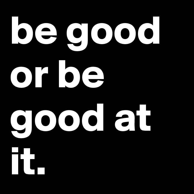 be good or be good at it.