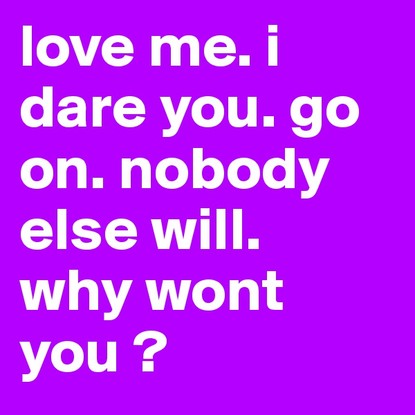 love me. i dare you. go on. nobody else will. 
why wont you ? 