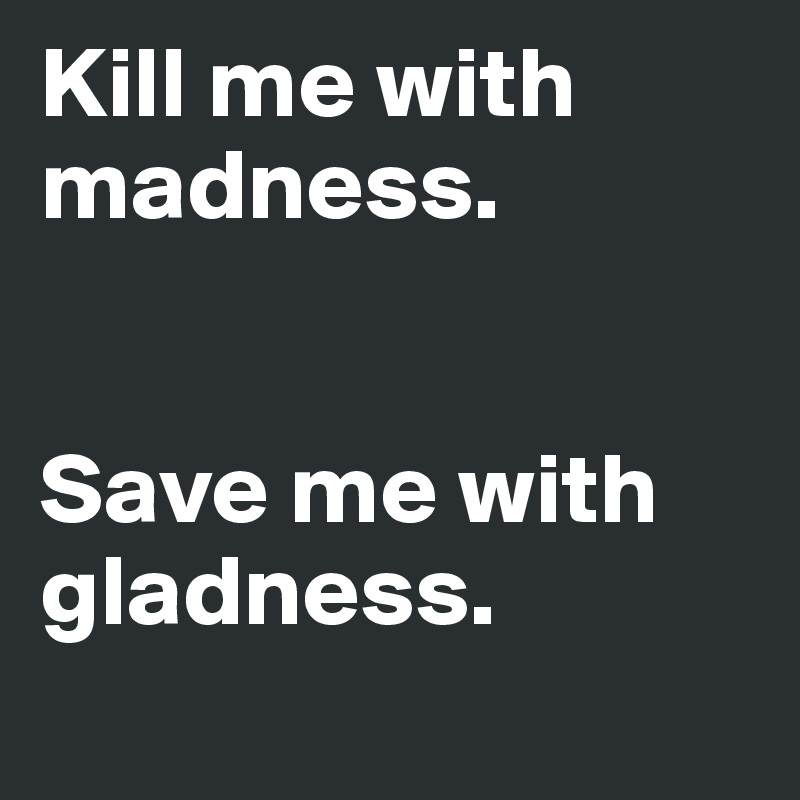 Kill me with madness.


Save me with gladness.
