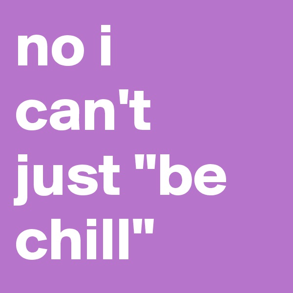 no i can't just "be chill"