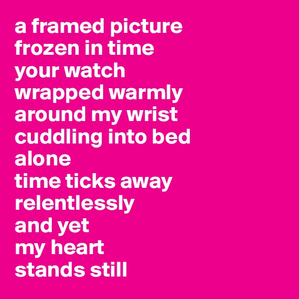 a framed picture
frozen in time
your watch
wrapped warmly 
around my wrist
cuddling into bed
alone
time ticks away
relentlessly
and yet
my heart 
stands still